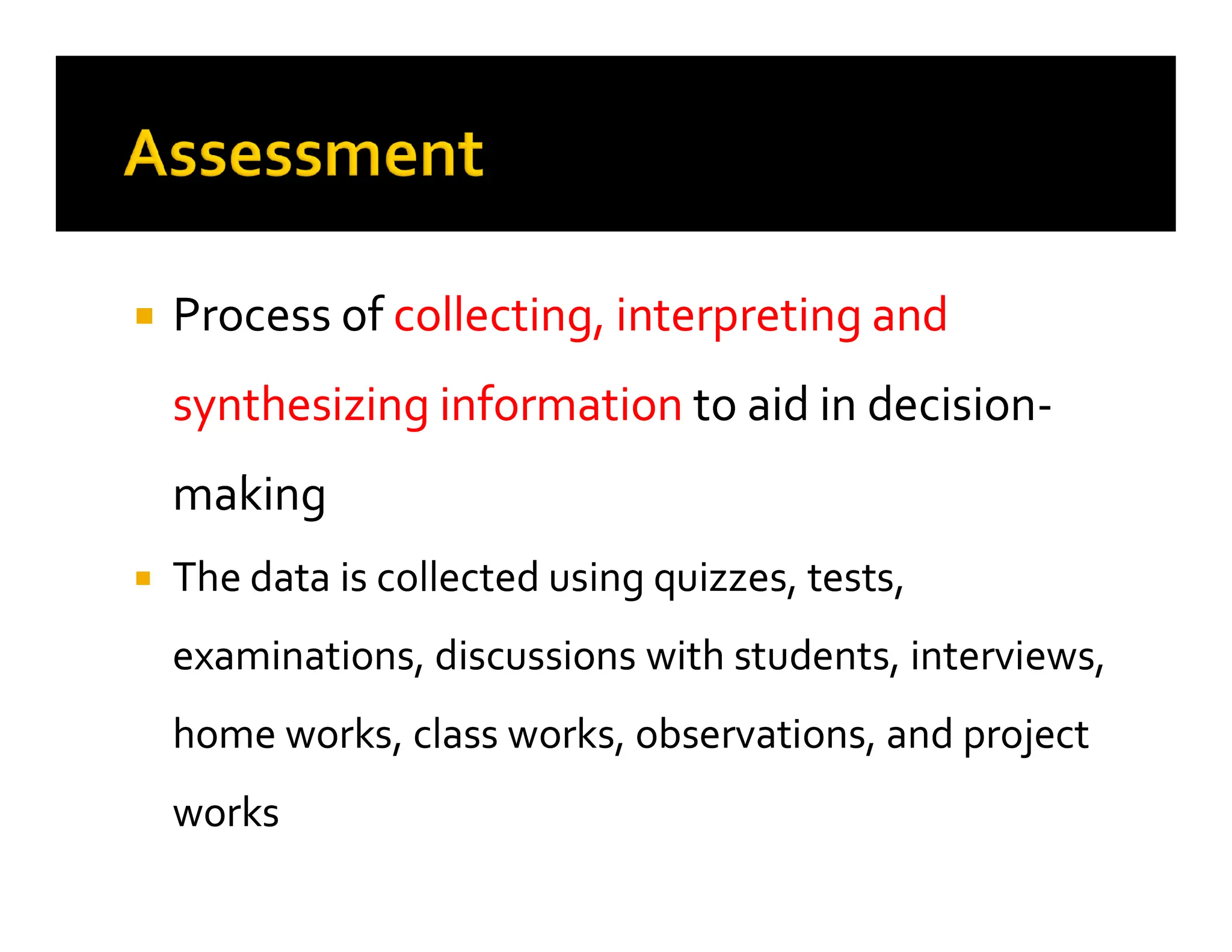 
 Process of
Process of collecting, interpreting and
collecting, interpreting and
synthesizing information
synthesizing information to aid in decision
to aid in decision-
-
making
making
making
making

 The data is collected using quizzes, tests,
The data is collected using quizzes, tests,
examinations, discussions with students, interviews,
examinations, discussions with students, interviews,
home works, class works, observations, and project
home works, class works, observations, and project
works
works
 