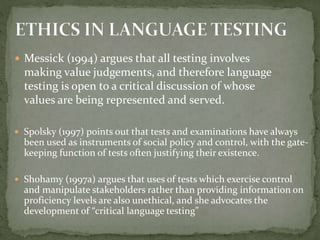  Messick (1994) argues that all testing involves
making value judgements, and therefore language
testing is open to a critical discussion of whose
values are being represented and served.
 Spolsky (1997) points out that tests and examinations have always
been used as instruments of social policy and control, with the gate-
keeping function of tests often justifying their existence.
 Shohamy (1997a) argues that uses of tests which exercise control
and manipulate stakeholders rather than providing information on
proficiency levels are also unethical, and she advocates the
development of “critical language testing”
 