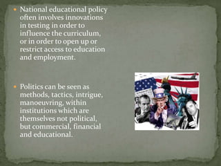  National educational policy
often involves innovations
in testing in order to
influence the curriculum,
or in order to open up or
restrict access to education
and employment.
 Politics can be seen as
methods, tactics, intrigue,
manoeuvring, within
institutions which are
themselves not political,
but commercial, financial
and educational.
 
