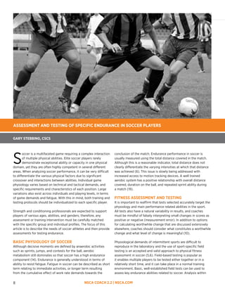 NSCA COACH 2.2 | NSCA.COM8
GARY STEBBING, CSCS
ASSESSMENT AND TESTING OF SPECIFIC ENDURANCE IN SOCCER PLAYERS
S
occer is a multifaceted game requiring a complex interaction
of multiple physical abilities. Elite soccer players rarely
demonstrate exceptional ability or capacity in one physical
domain, yet they are often highly competent in several different
areas. When analyzing soccer performance, it can be very difficult
to differentiate the various physical factors due to significant
crossover and interactions between abilities. Individual game
physiology varies based on technical and tactical demands, and
specific requirements and characteristics of each position. Large
variations also exist across individuals and playing levels, in terms
of game demands and fatigue. With this in mind, both training and
testing protocols should be individualized to each specific player.
Strength and conditioning professionals are expected to support
players of various ages, abilities, and genders; therefore, any
assessment or training intervention must be carefully matched
with the specific group and individual profiles. The focus of this
article is to describe the needs of soccer athletes and then provide
assessments for testing endurance.
BASIC PHYSIOLOGY OF SOCCER
Although decisive moments are defined by anaerobic activities
such as sprints, jumps, and contests for the ball, aerobic
metabolism still dominates so that soccer has a high endurance
component (14). Endurance is generally understood in terms of
ability to resist fatigue. Fatigue in soccer can be described as short
term relating to immediate activities, or longer term resulting
from the cumulative effect of work rate demands towards the
conclusion of the match. Endurance performance in soccer is
usually measured using the total distance covered in the match.
Although this is a reasonable indicator, total distance does not
clearly differentiate the varying intensities at which that distance
was achieved (6). This issue is slowly being addressed with
increased access to motion tracking devices. A well trained
aerobic system has a positive relationship with overall distance
covered, duration on the ball, and repeated sprint ability during
a match (19).
FITNESS ASSESSMENT AND TESTING
It is important to reaffirm that tests selected accurately target the
physiology and main performance related abilities in the sport.
All tests also have a natural variability in results, and coaches
must be mindful of falsely interpreting small changes in scores as
positive or negative (measurement error). In addition to options
for calculating worthwhile change that are discussed extensively
elsewhere, coaches should consider what constitutes a worthwhile
change and what level of change is meaningful (10).
Physiological demands of intermittent sports are difficult to
reproduce in the laboratory and the use of sport-specific field
testing is an accepted and valid approach to physical fitness
assessment in soccer (5,6). Field-based testing is popular as
it enables multiple players to be tested either together or in a
relatively short time, and it can take place in a normal training
environment. Basic, well-established field tests can be used to
assess key endurance abilities related to soccer. Analysis within
 