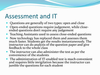 Assessment and IT
 Questions are generally of two types: open and close
 Open-ended questions require judgement, while close-
ended questions don’t require any judgement
 Teaching Assistants used to assess close-ended questions
 Now technology has replaced them and assesses them
much faster. Students get the results instantaneously. The
instructor can do analysis of the question paper and give
feedback to the whole class
 The instructor can also administer the test as per the
convenience of the students
 The administration of IT-enabled test is much convenient
and requires little invigilation because the instructor can
jumble the questions for each student
 