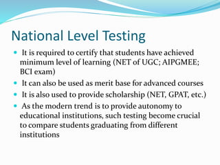 National Level Testing
 It is required to certify that students have achieved
minimum level of learning (NET of UGC; AIPGMEE;
BCI exam)
 It can also be used as merit base for advanced courses
 It is also used to provide scholarship (NET, GPAT, etc.)
 As the modern trend is to provide autonomy to
educational institutions, such testing become crucial
to compare students graduating from different
institutions
 