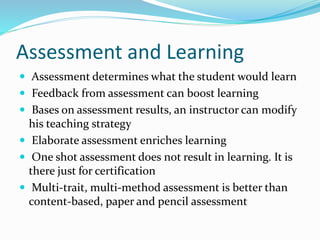 Assessment and Learning
 Assessment determines what the student would learn
 Feedback from assessment can boost learning
 Bases on assessment results, an instructor can modify
his teaching strategy
 Elaborate assessment enriches learning
 One shot assessment does not result in learning. It is
there just for certification
 Multi-trait, multi-method assessment is better than
content-based, paper and pencil assessment
 