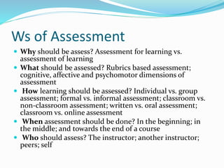 Ws of Assessment
 Why should be assess? Assessment for learning vs.
assessment of learning
 What should be assessed? Rubrics based assessment;
cognitive, affective and psychomotor dimensions of
assessment
 How learning should be assessed? Individual vs. group
assessment; formal vs. informal assessment; classroom vs.
non-classroom assessment; written vs. oral assessment;
classroom vs. online assessment
 When assessment should be done? In the beginning; in
the middle; and towards the end of a course
 Who should assess? The instructor; another instructor;
peers; self
 