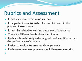 Rubrics and Assessment
 Rubrics are the attributes of learning
 It helps the instructor to be clear and focussed in the
process of assessment
 It must be related to learning outcomes of the course
 There are different levels of each attributes
 Each level can be assigned a range of marks to differentiate
the performance of students
 Easier to develop for essays and assignments
 Each assessment components should have some rubrics

 
