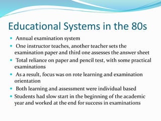 Educational Systems in the 80s
 Annual examination system
 One instructor teaches, another teacher sets the
examination paper and third one assesses the answer sheet
 Total reliance on paper and pencil test, with some practical
examinations
 As a result, focus was on rote learning and examination
orientation
 Both learning and assessment were individual based
 Students had slow start in the beginning of the academic
year and worked at the end for success in examinations
 
