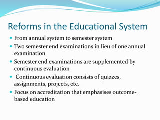 Reforms in the Educational System
 From annual system to semester system
 Two semester end examinations in lieu of one annual
examination
 Semester end examinations are supplemented by
continuous evaluation
 Continuous evaluation consists of quizzes,
assignments, projects, etc.
 Focus on accreditation that emphasises outcome-
based education
 