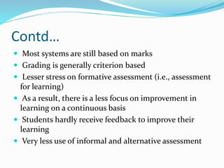 Contd…
 Most systems are still based on marks
 Grading is generally criterion based
 Lesser stress on formative assessment (i.e., assessment
for learning)
 As a result, there is a less focus on improvement in
learning on a continuous basis
 Students hardly receive feedback to improve their
learning
 Very less use of informal and alternative assessment
 