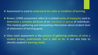  Assessment is used to understand the state or condition of learning.
 Brown, (1990) assessment refers to a related series of measures used to
determine a complex attribute of an individual or group of individuals.
This involves gathering and interpreting information about student level
of attainment of learning goals.
 Class room assessment is the process of gathering evidence of what a
student knows, understands, and is able to do. It can also help to
identify student’s learning needs.
 