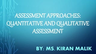 ASSESSMENT APPROACHES:
QUANTITATIVE AND QUALITATIVE
ASSESSMENT
BY: MS. KIRAN MALIK
 