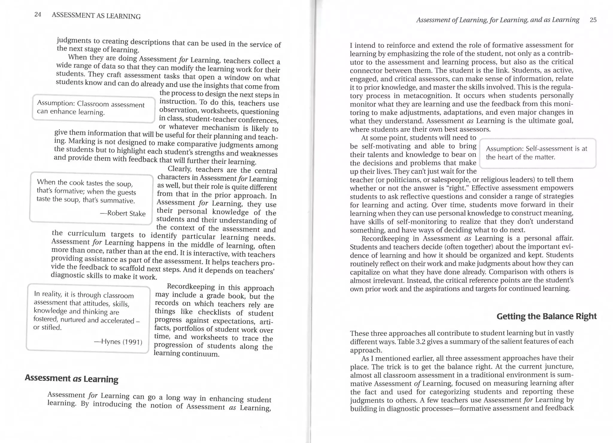 24 ASSESSMENT AS LEARNING
judgments to creating descriptions that can be used in the service of
the next stage oflearning.
. When they are doing Assessment for Leaming, teachers collect a
wide range of data so that they can modify the learning work for their
students. They craft assessment tasks that open a window on what
students know and can do already and use the insights that come from
Assumption: Classroom assessment
can enhance learning.
the process to design the next steps in
instruction. To do this, teachers use
observation, worksheets, questioning
in class, student-teacher conferences
. . . or whatever mechanism is likely t~
?1ve them_mf~rmat10n that will be useful for their planning and teach-
mg. Marking 1s not designed to make comparative judgments among
the students but to highlight each student's strengths and weaknesses
and provide them with feedback that will further their learning.
When the cook tastes the soup,
that's formative; when the guests
taste the soup, that's summative.
Clearly, teachers are the central
characters in Assessment for Leaming
as well, but their role is quite different
from that in the prior approach. In
Assessment for Leaming, they use
-Robert Stake their personal knowledge of the
students and their understanding of
the context of the assessment and
the curriculum targets to identify particular learning needs.
Assessment for Leaming happens in the middle of learning, often
more than once, rather than at the end. It is interactive with teachers
P:oviding assistance as part of the assessment. It help~ teachers pro-
v~de the ~eed?ack to scaffold next steps. And it depends on teachers'
d1agnost1c skills to make it work.
In reality, it is through classroom
assessment that attitudes, ski!Is,
knowledge and thinking are
fostered, nurtured and accelerated -
or stifled.
- Hynes (1991)
Assessment as Learning
Recordkeeping in this approach
may include a grade book, but the
records on which teachers rely are
things like checklists of student
progress against expectations, arti-
facts, portfolios of student work over
time, and worksheets to trace the
progression of students along the
learning continuum.
Asses~ment f~r Leami?-g can go a long way in enhancing student
leammg. By mtroducmg the notion of Assessment as Leaming,
Assessment ofLearning, for Learning, and as Learning 25
I intend to reinforce and extend the role of formative assessment for
learning by emphasizing the role ofthe student, not only as a co~t~ib-
utor to the assessment and learning process, but also as the cnt1cal
connector between them. The student is the link. Students, as active,
engaged, and critical assessors, can make sense of information, relate
it to prior knowledge, and master the skills involved.This is the regula-
tory process in metacognition. It occurs when students p~rsonall_y
monitor what they are learning and use the feedback from this mom-
taring to make adjustments, adaptations, and even major changes in
what they understand. Assessment as Learning is the ultimate goal,
where students are their own best assessors.
At some point, students will need to
be self-motivating and able to bring Assumption: Self-assessment is at
their talents and knowledge to bear on the heart of the matter.
the decisions and problems that make
up their lives. They can't just wait for the
teacher (or politicians, or salespeople, or religious leaders) to tell them
whether or not the answer is "right." Effective assessment empowers
students to ask reflective questions and consider a range of strategies
for learning and acting. Over time, students move forward in t~eir
learning when they can use personal knowledge to construct meanmg,
have skills of self-monitoring to realize that they don't understand
something, and have ways of deciding what to do next.
Recordkeeping in Assessment as Leaming is a personal affair.
Students and teachers decide (often together) about the important evi-
dence of learning and how it should be organized and kept. Students
routinely reflect on theirwork and make judgments a_bout h?w they c~
capitalize on what they have done already. Companson with others 1s
almost irrelevant. Instead, the critical reference points are the student's
own prior work and the aspirations and targets for continued learning.
Getting the Balance Right
These three approaches all contribute to student learning but in vastly
different ways. Table 3.2 gives a summary ofthe salient features ofeach
approach. .
As I mentioned earlier, all three assessment approaches have the1r
place. The trick is to get the balance right. At the current juncture,
almost all classroom assessment in a traditional environment is sum-
mative Assessment a/Leaming, focused on measuring learning after
the fact and used for categorizing students and reporting these
judgments to others. A few teachers use Assessment for Leaming by
building in diagnostic processes-formative assessment and feedback
 