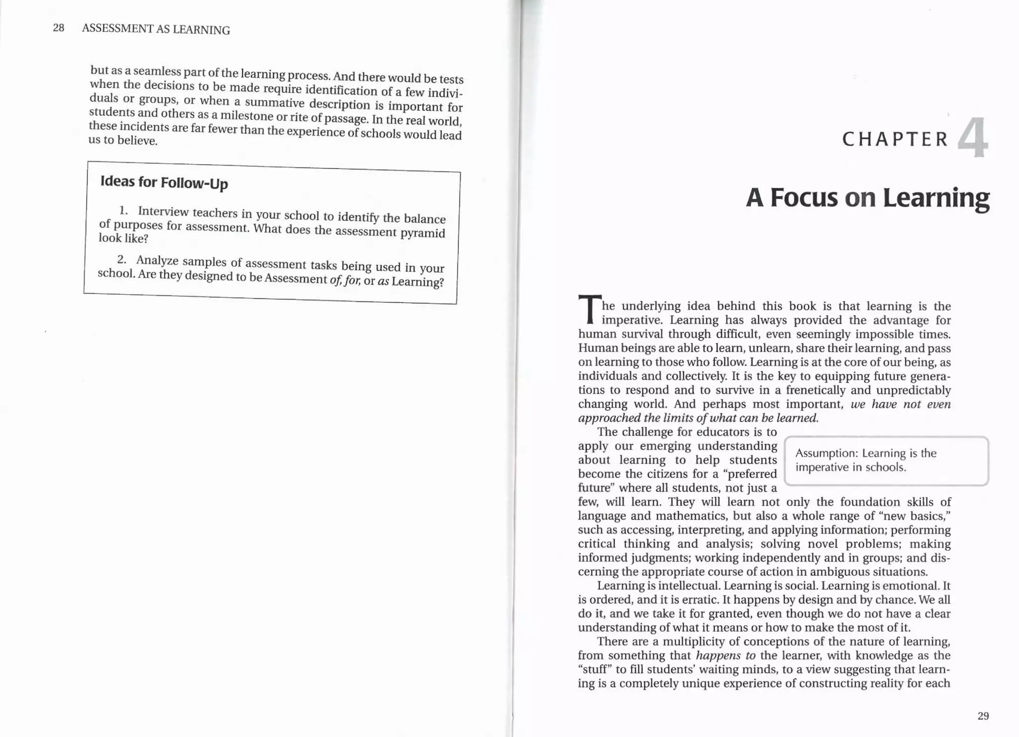 28 ASSESSMENT AS LEARNING
but as a seaml_e~s part ofthe learning process. And therewould be tests
when the decisions to be made require identification of a few indivi-
duals or groups, or when a summative description is important for
stude~ts _and others as a milestone or rite ofpassage. In the real world,
these m~1dents are far fewer than the experience ofschools would l d
us to believe. ea
Ideas for Follow-Up
1. Interview teachers in your school to identify the balance
of pu:poses for assessment. What does the assessment pyramid
look hke?
2. Analyze samples of assessment tasks being used in your
school. Are they designed to beAssessment of,for, or as Learning?
CHAPTER
A Focus on Learning
The underlying idea behind this book is that learning is the
imperative. Learning has always provided the advantage for
human survival through difficult, even seemingly impossible times.
Human beings are able to learn, unlearn, share theirlearning, and pass
on learning to those who follow. Learning is at the core ofour being, as
individuals and collectively. It is the key to equipping future genera-
tions to respond and to survive in a frenetically and unpredictably
changing world. And perhaps most important, we have not even
approached the limits ofwhat can be learned.
The challenge for educators is to
apply our emerging understanding
Assumption: Learning is the
about learning to help students
imperative in schools.
become the citizens for a "preferred
future" where all students, not just a
few, will learn. They will learn not only the foundation skills of
language and mathematics, but also a whole range of "new basics,"
such as accessing, interpreting, and applying information; performing
critical thinking and analysis; solving novel problems; making
informed judgments; working independently and in groups; and dis-
cerning the appropriate course of action in ambiguous situations.
Learning is intellectual. Learning is social. Learning is emotional. It
is ordered, and it is erratic. It happens by design and by chance. We all
do it, and we take it for granted, even though we do not have a clear
understanding ofwhat it means or how to make the most of it.
There are a multiplicity of conceptions of the nature of learning,
from something that happens to the learner, with knowledge as the
"stuff" to fill students' waiting minds, to a view suggesting that learn-
ing is a completely unique experience of constructing reality for each
29
..
..
t
..
..
..
f
~
 