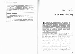 28 ASSESSMENT AS LEARNING
but as a seaml_e~s part ofthe learning process. And therewould be tests
when the decisions to be made require identification of a few indivi-
duals or groups, or when a summative description is important for
stude~ts _and others as a milestone or rite ofpassage. In the real world,
these m~1dents are far fewer than the experience ofschools would l d
us to believe. ea
Ideas for Follow-Up
1. Interview teachers in your school to identify the balance
of pu:poses for assessment. What does the assessment pyramid
look hke?
2. Analyze samples of assessment tasks being used in your
school. Are they designed to beAssessment of,for, or as Learning?
CHAPTER
A Focus on Learning
The underlying idea behind this book is that learning is the
imperative. Learning has always provided the advantage for
human survival through difficult, even seemingly impossible times.
Human beings are able to learn, unlearn, share theirlearning, and pass
on learning to those who follow. Learning is at the core ofour being, as
individuals and collectively. It is the key to equipping future genera-
tions to respond and to survive in a frenetically and unpredictably
changing world. And perhaps most important, we have not even
approached the limits ofwhat can be learned.
The challenge for educators is to
apply our emerging understanding
Assumption: Learning is the
about learning to help students
imperative in schools.
become the citizens for a "preferred
future" where all students, not just a
few, will learn. They will learn not only the foundation skills of
language and mathematics, but also a whole range of "new basics,"
such as accessing, interpreting, and applying information; performing
critical thinking and analysis; solving novel problems; making
informed judgments; working independently and in groups; and dis-
cerning the appropriate course of action in ambiguous situations.
Learning is intellectual. Learning is social. Learning is emotional. It
is ordered, and it is erratic. It happens by design and by chance. We all
do it, and we take it for granted, even though we do not have a clear
understanding ofwhat it means or how to make the most of it.
There are a multiplicity of conceptions of the nature of learning,
from something that happens to the learner, with knowledge as the
"stuff" to fill students' waiting minds, to a view suggesting that learn-
ing is a completely unique experience of constructing reality for each
29
..
..
t
..
..
..
f
~
 