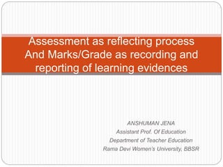 ANSHUMAN JENA
Assistant Prof. Of Education
Department of Teacher Education
Rama Devi Women’s University, BBSR
Assessment as reflecting process
And Marks/Grade as recording and
reporting of learning evidences
 