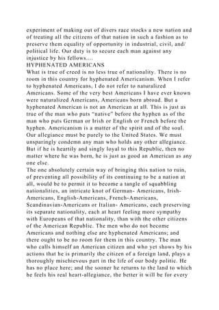 experiment of making out of divers race stocks a new nation and
of treating all the citizens of that nation in such a fashion as to
preserve them equality of opportunity in industrial, civil, and/
political life. Our duty is to secure each man against any
injustice by his fellows....
HYPHENATED AMERICANS
What is true of creed is no less true of nationality. There is no
room in this country for hyphenated Americanism. When I refer
to hyphenated Americans, I do not refer to naturalized
Americans. Some of the very best Americans I have ever known
were naturalized Americans, Americans born abroad. But a
hyphenated American is not an American at all. This is just as
true of the man who puts “native” before the hyphen as of the
man who puts German or Irish or English or French before the
hyphen. Americanism is a matter of the spirit and of the soul.
Our allegiance must be purely to the United States. We must
unsparingly condemn any man who holds any other allegiance.
But if he is heartily and singly loyal to this Republic, then no
matter where he was born, he is just as good an American as any
one else.
The one absolutely certain way of bringing this nation to ruin,
of preventing all possibility of its continuing to be a nation at
all, would be to permit it to become a tangle of squabbling
nationalities, an intricate knot of German- Americans, Irish-
Americans, English-Americans, French-Americans,
Scandinavian-Americans or Italian- Americans, each preserving
its separate nationality, each at heart feeling more sympathy
with Europeans of that nationality, than with the other citizens
of the American Republic. The men who do not become
Americans and nothing else are hyphenated Americans; and
there ought to be no room for them in this country. The man
who calls himself an American citizen and who yet shows by his
actions that he is primarily the citizen of a foreign land, plays a
thoroughly mischievous part in the life of our body politic. He
has no place here; and the sooner he returns to the land to which
he feels his real heart-allegiance, the better it will be for every
 