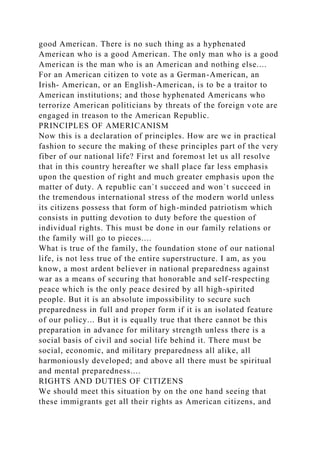 good American. There is no such thing as a hyphenated
American who is a good American. The only man who is a good
American is the man who is an American and nothing else....
For an American citizen to vote as a German-American, an
Irish- American, or an English-American, is to be a traitor to
American institutions; and those hyphenated Americans who
terrorize American politicians by threats of the foreign vote are
engaged in treason to the American Republic.
PRINCIPLES OF AMERICANISM
Now this is a declaration of principles. How are we in practical
fashion to secure the making of these principles part of the very
fiber of our national life? First and foremost let us all resolve
that in this country hereafter we shall place far less emphasis
upon the question of right and much greater emphasis upon the
matter of duty. A republic can`t succeed and won`t succeed in
the tremendous international stress of the modern world unless
its citizens possess that form of high-minded patriotism which
consists in putting devotion to duty before the question of
individual rights. This must be done in our family relations or
the family will go to pieces....
What is true of the family, the foundation stone of our national
life, is not less true of the entire superstructure. I am, as you
know, a most ardent believer in national preparedness against
war as a means of securing that honorable and self-respecting
peace which is the only peace desired by all high-spirited
people. But it is an absolute impossibility to secure such
preparedness in full and proper form if it is an isolated feature
of our policy... But it is equally true that there cannot be this
preparation in advance for military strength unless there is a
social basis of civil and social life behind it. There must be
social, economic, and military preparedness all alike, all
harmoniously developed; and above all there must be spiritual
and mental preparedness....
RIGHTS AND DUTIES OF CITIZENS
We should meet this situation by on the one hand seeing that
these immigrants get all their rights as American citizens, and
 