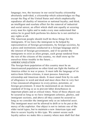 language; two, the increase in our social loyalty citizenship
absolutely undivided, a citizenship which acknowledges no flag
except the flag of the United States and which emphatically
repudiates all duality of intention or national loyalty; and third,
an intelligent and resolute effort for the removal of industrial
and social unrest, an effort which shall aim equally at securing
every man his rights and to make every man understand that
unless he in good faith performs his duties he is not entitled to
any rights at all.
The American people should itself do these things for the
immigrants. If we leave the immigrant to be helped by
representatives of foreign governments, by foreign societies, by
a press and institutions conducted in a foreign language and in
the interest of foreign governments, and if we permit the
immigrants to exist as alien groups, each group sundered from
the rest of the citizens of the country, we shall store up for
ourselves bitter trouble in the future....
AMERICANIZATION
The foreign-born population of this country must be an
Americanized population no other kind can fight the battles of
America either in war or peace. It must talk the language of its
native-born fellow-citizens, it must possess American
citizenship and American ideals. It must stand firm by its oath
of allegiance in word and deed and must show that in very fact
it has renounced allegiance to every prince, potentate, or
foreign government. It must be maintained on an American
standard of living so as to prevent labor disturbances in
important plants and at critical times. None of these objects can
be secured as long as we have immigrant colonies, ghettos, and
immigrant sections, and above all they cannot be assured so
long as we consider the immigrant only as an industrial asset.
The immigrant must not be allowed to drift or to be put at the
mercy of the exploiter. Our object is not to imitate one of the
older racial types, but to maintain a new American type and
then to secure loyalty to this type. We cannot secure such
loyalty unless we make this a country where men shall feel that
 