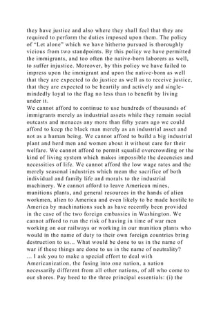 they have justice and also where they shall feel that they are
required to perform the duties imposed upon them. The policy
of “Let alone” which we have hitherto pursued is thoroughly
vicious from two standpoints. By this policy we have permitted
the immigrants, and too often the native-born laborers as well,
to suffer injustice. Moreover, by this policy we have failed to
impress upon the immigrant and upon the native-born as well
that they are expected to do justice as well as to receive justice,
that they are expected to be heartily and actively and single-
mindedly loyal to the flag no less than to benefit by living
under it.
We cannot afford to continue to use hundreds of thousands of
immigrants merely as industrial assets while they remain social
outcasts and menaces any more than fifty years ago we could
afford to keep the black man merely as an industrial asset and
not as a human being. We cannot afford to build a big industrial
plant and herd men and women about it without care for their
welfare. We cannot afford to permit squalid overcrowding or the
kind of living system which makes impossible the decencies and
necessities of life. We cannot afford the low wage rates and the
merely seasonal industries which mean the sacrifice of both
individual and family life and morals to the industrial
machinery. We cannot afford to leave American mines,
munitions plants, and general resources in the hands of alien
workmen, alien to America and even likely to be made hostile to
America by machinations such as have recently been provided
in the case of the two foreign embassies in Washington. We
cannot afford to run the risk of having in time of war men
working on our railways or working in our munition plants who
would in the name of duty to their own foreign countries bring
destruction to us... What would be done to us in the name of
war if these things are done to us in the name of neutrality?
... I ask you to make a special effort to deal with
Americanization, the fusing into one nation, a nation
necessarily different from all other nations, of all who come to
our shores. Pay heed to the three principal essentials: (i) the
 