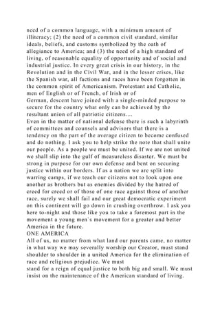 need of a common language, with a minimum amount of
illiteracy; (2) the need of a common civil standard, similar
ideals, beliefs, and customs symbolized by the oath of
allegiance to America; and (3) the need of a high standard of
living, of reasonable equality of opportunity and of social and
industrial justice. In every great crisis in our history, in the
Revolution and in the Civil War, and in the lesser crises, like
the Spanish war, all factions and races have been forgotten in
the common spirit of Americanism. Protestant and Catholic,
men of English or of French, of Irish or of
German, descent have joined with a single-minded purpose to
secure for the country what only can be achieved by the
resultant union of all patriotic citizens....
Even in the matter of national defense there is such a labyrinth
of committees and counsels and advisors that there is a
tendency on the part of the average citizen to become confused
and do nothing. I ask you to help strike the note that shall unite
our people. As a people we must be united. If we are not united
we shall slip into the gulf of measureless disaster. We must be
strong in purpose for our own defense and bent on securing
justice within our borders. If as a nation we are split into
warring camps, if we teach our citizens not to look upon one
another as brothers but as enemies divided by the hatred of
creed for creed or of those of one race against those of another
race, surely we shall fail and our great democratic experiment
on this continent will go down in crushing overthrow. I ask you
here to-night and those like you to take a foremost part in the
movement a young men`s movement for a greater and better
America in the future.
ONE AMERICA
All of us, no matter from what land our parents came, no matter
in what way we may severally worship our Creator, must stand
shoulder to shoulder in a united America for the elimination of
race and religious prejudice. We must
stand for a reign of equal justice to both big and small. We must
insist on the maintenance of the American standard of living.
 