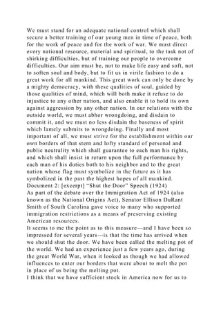 We must stand for an adequate national control which shall
secure a better training of our young men in time of peace, both
for the work of peace and for the work of war. We must direct
every national resource, material and spiritual, to the task not of
shirking difficulties, but of training our people to overcome
difficulties. Our aim must be, not to make life easy and soft, not
to soften soul and body, but to fit us in virile fashion to do a
great work for all mankind. This great work can only be done by
a mighty democracy, with these qualities of soul, guided by
those qualities of mind, which will both make it refuse to do
injustice to any other nation, and also enable it to hold its own
against aggression by any other nation. In our relations with the
outside world, we must abhor wrongdoing, and disdain to
commit it, and we must no less disdain the baseness of spirit
which lamely submits to wrongdoing. Finally and most
important of all, we must strive for the establishment within our
own borders of that stern and lofty standard of personal and
public neutrality which shall guarantee to each man his rights,
and which shall insist in return upon the full performance by
each man of his duties both to his neighbor and to the great
nation whose flag must symbolize in the future as it has
symbolized in the past the highest hopes of all mankind.
Document 2: [excerpt] “Shut the Door” Speech (1924)
As part of the debate over the Immigration Act of 1924 (also
known as the National Origins Act), Senator Ellison DuRant
Smith of South Carolina gave voice to many who supported
immigration restrictions as a means of preserving existing
American resources.
It seems to me the point as to this measure—and I have been so
impressed for several years—is that the time has arrived when
we should shut the door. We have been called the melting pot of
the world. We had an experience just a few years ago, during
the great World War, when it looked as though we had allowed
influences to enter our borders that were about to melt the pot
in place of us being the melting pot.
I think that we have sufficient stock in America now for us to
 