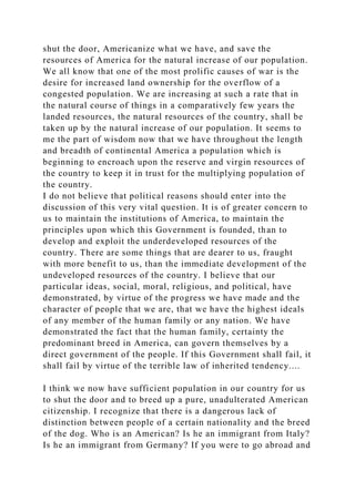 shut the door, Americanize what we have, and save the
resources of America for the natural increase of our population.
We all know that one of the most prolific causes of war is the
desire for increased land ownership for the overflow of a
congested population. We are increasing at such a rate that in
the natural course of things in a comparatively few years the
landed resources, the natural resources of the country, shall be
taken up by the natural increase of our population. It seems to
me the part of wisdom now that we have throughout the length
and breadth of continental America a population which is
beginning to encroach upon the reserve and virgin resources of
the country to keep it in trust for the multiplying population of
the country.
I do not believe that political reasons should enter into the
discussion of this very vital question. It is of greater concern to
us to maintain the institutions of America, to maintain the
principles upon which this Government is founded, than to
develop and exploit the underdeveloped resources of the
country. There are some things that are dearer to us, fraught
with more benefit to us, than the immediate development of the
undeveloped resources of the country. I believe that our
particular ideas, social, moral, religious, and political, have
demonstrated, by virtue of the progress we have made and the
character of people that we are, that we have the highest ideals
of any member of the human family or any nation. We have
demonstrated the fact that the human family, certainty the
predominant breed in America, can govern themselves by a
direct government of the people. If this Government shall fail, it
shall fail by virtue of the terrible law of inherited tendency....
I think we now have sufficient population in our country for us
to shut the door and to breed up a pure, unadulterated American
citizenship. I recognize that there is a dangerous lack of
distinction between people of a certain nationality and the breed
of the dog. Who is an American? Is he an immigrant from Italy?
Is he an immigrant from Germany? If you were to go abroad and
 
