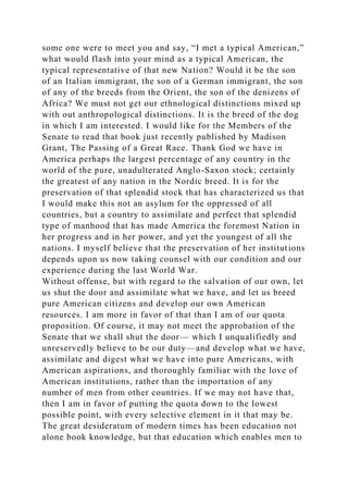 some one were to meet you and say, “I met a typical American,”
what would flash into your mind as a typical American, the
typical representative of that new Nation? Would it be the son
of an Italian immigrant, the son of a German immigrant, the son
of any of the breeds from the Orient, the son of the denizens of
Africa? We must not get our ethnological distinctions mixed up
with out anthropological distinctions. It is the breed of the dog
in which I am interested. I would like for the Members of the
Senate to read that book just recently published by Madison
Grant, The Passing of a Great Race. Thank God we have in
America perhaps the largest percentage of any country in the
world of the pure, unadulterated Anglo-Saxon stock; certainly
the greatest of any nation in the Nordic breed. It is for the
preservation of that splendid stock that has characterized us that
I would make this not an asylum for the oppressed of all
countries, but a country to assimilate and perfect that splendid
type of manhood that has made America the foremost Nation in
her progress and in her power, and yet the youngest of all the
nations. I myself believe that the preservation of her institutions
depends upon us now taking counsel with our condition and our
experience during the last World War.
Without offense, but with regard to the salvation of our own, let
us shut the door and assimilate what we have, and let us breed
pure American citizens and develop our own American
resources. I am more in favor of that than I am of our quota
proposition. Of course, it may not meet the approbation of the
Senate that we shall shut the door— which I unqualifiedly and
unreservedly believe to be our duty—and develop what we have,
assimilate and digest what we have into pure Americans, with
American aspirations, and thoroughly familiar with the love of
American institutions, rather than the importation of any
number of men from other countries. If we may not have that,
then I am in favor of putting the quota down to the lowest
possible point, with every selective element in it that may be.
The great desideratum of modern times has been education not
alone book knowledge, but that education which enables men to
 