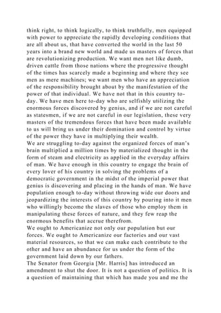 think right, to think logically, to think truthfully, men equipped
with power to appreciate the rapidly developing conditions that
are all about us, that have converted the world in the last 50
years into a brand new world and made us masters of forces that
are revolutionizing production. We want men not like dumb,
driven cattle from those nations where the progressive thought
of the times has scarcely made a beginning and where they see
men as mere machines; we want men who have an appreciation
of the responsibility brought about by the manifestation of the
power of that individual. We have not that in this country to-
day. We have men here to-day who are selfishly utilizing the
enormous forces discovered by genius, and if we are not careful
as statesmen, if we are not careful in our legislation, these very
masters of the tremendous forces that have been made available
to us will bring us under their domination and control by virtue
of the power they have in multiplying their wealth.
We are struggling to-day against the organized forces of man’s
brain multiplied a million times by materialized thought in the
form of steam and electricity as applied in the everyday affairs
of man. We have enough in this country to engage the brain of
every lover of his country in solving the problems of a
democratic government in the midst of the imperial power that
genius is discovering and placing in the hands of man. We have
population enough to-day without throwing wide our doors and
jeopardizing the interests of this country by pouring into it men
who willingly become the slaves of those who employ them in
manipulating these forces of nature, and they few reap the
enormous benefits that accrue therefrom.
We ought to Americanize not only our population but our
forces. We ought to Americanize our factories and our vast
material resources, so that we can make each contribute to the
other and have an abundance for us under the form of the
government laid down by our fathers.
The Senator from Georgia [Mr. Harris] has introduced an
amendment to shut the door. It is not a question of politics. It is
a question of maintaining that which has made you and me the
 
