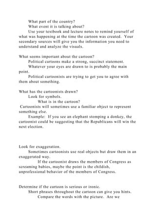 What part of the country?
What event it is talking about?
Use your textbook and lecture notes to remind yourself of
what was happening at the time the cartoon was created. Your
secondary sources will give you the information you need to
understand and analyze the visuals.
What seems important about the cartoon?
Political cartoons make a strong, succinct statement.
Whatever your eyes are drawn to is probably the main
point.
Political cartoonists are trying to get you to agree with
them about something.
What has the cartoonists drawn?
Look for symbols.
What is in the cartoon?
Cartoonists will sometimes use a familiar object to represent
something else.
Example: If you see an elephant stomping a donkey, the
cartoonist could be suggesting that the Republicans will win the
next election.
Look for exaggeration.
Sometimes cartoonists use real objects but draw them in an
exaggerated way.
If the cartoonist draws the members of Congress as
screaming babies, maybe the point is the childish,
unprofessional behavior of the members of Congress.
Determine if the cartoon is serious or ironic.
Short phrases throughout the cartoon can give you hints.
Compare the words with the picture. Are we
 