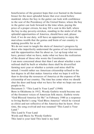 beneficiaries of the greatest hope that ever burned in the human
breast for the most splendid future that ever stood before
mankind, where the boy in the gutter can look with confidence
to the seat of the Presidency of the United States; where the boy
in the gutter can look forward to the time when, paying the
price of a proper citizen, he may fill a seat in this hall; where
the boy to-day poverty-stricken, standing in the midst of all the
splendid opportunities of America, should have and, please
God, if we do our duty, will have an opportunity to enjoy the
marvelous wealth that the genius and brain of our country is
making possible for us all.
We do not want to tangle the skein of America’s progress by
those who imperfectly understand the genius of our Government
and the opportunities that lie about us. Let up keep what we
have, protect what we have, make what we have the realization
of the dream of those who wrote the Constitution.
I am more concerned about that than I am about whether a new
railroad shall be built or whether there shall be diversified
farming next year or whether a certain coal mine shall be
mined. I would rather see American citizenship refined to the
last degree in all that makes America what we hope it will be
than to develop the resources of America at the expense of the
citizenship of our country. The time has come when we should
shut the door and keep what we have for what we hope our own
people to be.
Document 3: “This Land Is Your Land” (1940)
Born in Oklahoma in 1912, Woody Guthrie would become one
of the foremost voices of American folk music. Guthrie wrote
“God Blessed America for Me” in February 1940 as a response
to Irving Berlin’s song “God Bless America” which he viewed
as elitist and not reflective of the America that he knew. Over
time, the song evolved and was renamed “This Land is Your
Land.”
This Land Is Your Land
Words and Music by Woody Guthrie
This land is your land This land is my land
 