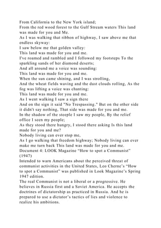 From California to the New York island;
From the red wood forest to the Gulf Stream waters This land
was made for you and Me.
As I was walking that ribbon of highway, I saw above me that
endless skyway:
I saw below me that golden valley:
This land was made for you and me.
I've roamed and rambled and I followed my footsteps To the
sparkling sands of her diamond deserts;
And all around me a voice was sounding:
This land was made for you and me.
When the sun came shining, and I was strolling,
And the wheat fields waving and the dust clouds rolling, As the
fog was lifting a voice was chanting:
This land was made for you and me.
As I went walking I saw a sign there
And on the sign it said "No Trespassing." But on the other side
it didn't say nothing, That side was made for you and me.
In the shadow of the steeple I saw my people, By the relief
office I seen my people;
As they stood there hungry, I stood there asking Is this land
made for you and me?
Nobody living can ever stop me,
As I go walking that freedom highway; Nobody living can ever
make me turn back This land was made for you and me.
Document 4: LOOK Magazine “How to spot a Communist”
(1947)
Intended to warn Americans about the perceived threat of
communist activities in the United States, Leo Cherne’s “How
to spot a Communist” was published in Look Magazine’s Spring
1947 edition.
The real Communist is not a liberal or a progressive. He
believes in Russia first and a Soviet America. He accepts the
doctrines of dictatorship as practiced in Russia. And he is
prepared to use a dictator’s tactics of lies and violence to
realize his ambitions.
 