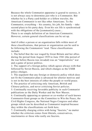 Because the whole Communist apparatus is geared to secrecy, it
is not always easy to determine just who is a Communist. But
whether he is a Party card-holder or a fellow traveler, the
American Communist is not like other Americans. To the
Communist, everything – his country, his job, his family – take
second place to his party duty. Even his sex life is synchronised
with the obligations of the [communist] cause...
There is no simple definition of an American Communist.
However, certain general classifications can be set up.
And if either a person or an organization falls within most of
these classifications, that person or organization can be said to
be following the Communists’ lead. These classifications
include:
1. The belief that the war waged by Great Britain and her allies
during the period from August 1939 to June 1941 (the period of
the war before Russia was invaded) was an “imperialistic” war
and a game of power politics.
2. The support of a foreign policy which agrees always with that
followed by Soviet Russia, and which changes as the USSR
policy changes.
3. The argument that any foreign or domestic policy which does
not fit the Communist plan is advanced for ulterior motives and
is not in the best interests of either the people or world peace.
4. The practice of criticising only American, British and
Chinese policies, and never criticising Soviet policies.
5. Continually receiving favorable publicity in such Communist
publications as the Daily Worker and the New Masses.
6. Continually appearing as sponsor or co-worker of such known
Communist-front groups as the Committee to Win the Peace, the
Civil Rights Congress, the National Negro Congress and other
groups which can be described as Communist inspired because
they within the classifications set forth here.
7. Continually charging critics with being “fascists,” no matter
whether the criticism comes from liberals, conservatives,
reactionaries or those who really are fascists.
 