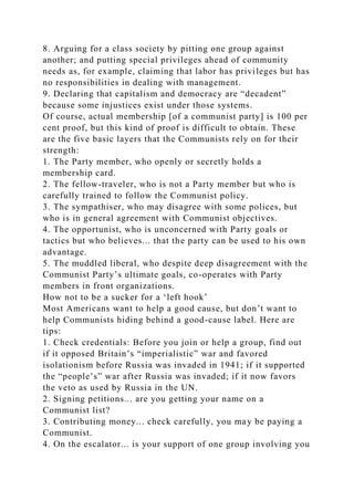 8. Arguing for a class society by pitting one group against
another; and putting special privileges ahead of community
needs as, for example, claiming that labor has privileges but has
no responsibilities in dealing with management.
9. Declaring that capitalism and democracy are “decadent”
because some injustices exist under those systems.
Of course, actual membership [of a communist party] is 100 per
cent proof, but this kind of proof is difficult to obtain. These
are the five basic layers that the Communists rely on for their
strength:
1. The Party member, who openly or secretly holds a
membership card.
2. The fellow-traveler, who is not a Party member but who is
carefully trained to follow the Communist policy.
3. The sympathiser, who may disagree with some polices, but
who is in general agreement with Communist objectives.
4. The opportunist, who is unconcerned with Party goals or
tactics but who believes... that the party can be used to his own
advantage.
5. The muddled liberal, who despite deep disagreement with the
Communist Party’s ultimate goals, co-operates with Party
members in front organizations.
How not to be a sucker for a ‘left hook’
Most Americans want to help a good cause, but don’t want to
help Communists hiding behind a good-cause label. Here are
tips:
1. Check credentials: Before you join or help a group, find out
if it opposed Britain’s “imperialistic” war and favored
isolationism before Russia was invaded in 1941; if it supported
the “people’s” war after Russia was invaded; if it now favors
the veto as used by Russia in the UN.
2. Signing petitions... are you getting your name on a
Communist list?
3. Contributing money... check carefully, you may be paying a
Communist.
4. On the escalator... is your support of one group involving you
 