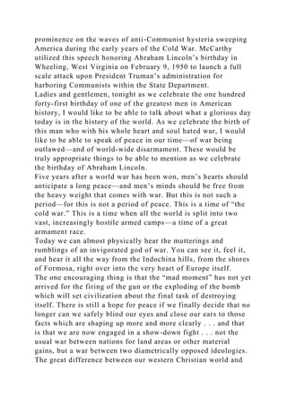 prominence on the waves of anti-Communist hysteria sweeping
America during the early years of the Cold War. McCarthy
utilized this speech honoring Abraham Lincoln’s birthday in
Wheeling, West Virginia on February 9, 1950 to launch a full
scale attack upon President Truman’s administration for
harboring Communists within the State Department.
Ladies and gentlemen, tonight as we celebrate the one hundred
forty-first birthday of one of the greatest men in American
history, I would like to be able to talk about what a glorious day
today is in the history of the world. As we celebrate the birth of
this man who with his whole heart and soul hated war, I would
like to be able to speak of peace in our time—of war being
outlawed—and of world-wide disarmament. These would be
truly appropriate things to be able to mention as we celebrate
the birthday of Abraham Lincoln.
Five years after a world war has been won, men’s hearts should
anticipate a long peace—and men’s minds should be free from
the heavy weight that comes with war. But this is not such a
period—for this is not a period of peace. This is a time of “the
cold war.” This is a time when all the world is split into two
vast, increasingly hostile armed camps—a time of a great
armament race.
Today we can almost physically hear the mutterings and
rumblings of an invigorated god of war. You can see it, feel it,
and hear it all the way from the Indochina hills, from the shores
of Formosa, right over into the very heart of Europe itself.
The one encouraging thing is that the “mad moment” has not yet
arrived for the firing of the gun or the exploding of the bomb
which will set civilization about the final task of destroying
itself. There is still a hope for peace if we finally decide that no
longer can we safely blind our eyes and close our ears to those
facts which are shaping up more and more clearly . . . and that
is that we are now engaged in a show-down fight . . . not the
usual war between nations for land areas or other material
gains, but a war between two diametrically opposed ideologies.
The great difference between our western Christian world and
 