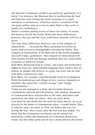 the atheistic Communist world is not political, gentlemen, it is
moral. For instance, the Marxian idea of confiscating the land
and factories and running the entire economy as a single
enterprise is momentous. Likewise, Lenin’s invention of the
one-party police state as a way to make Marx’s idea work is
hardly less momentous.
Stalin’s resolute putting across of these two ideas, of course,
did much to divide the world. With only these differences,
however, the east and the west could most certainly still live in
peace.
The real, basic difference, however, lies in the religion of
immoralism . . . invented by Marx, preached feverishly by
Lenin, and carried to unimaginable extremes by Stalin. This
religion of immoralism, if the Red half of the world triumphs—
and well it may, gentlemen—this religion of immoralism will
more deeply wound and damage mankind than any conceivable
economic or political system.
Karl Marx dismissed God as a hoax, and Lenin and Stalin have
added in clear-cut, unmistakable language their resolve that no
nation, no people who believe in a god, can exist side by side
with their communistic state.
Karl Marx, for example, expelled people from his Communist
Party for mentioning such things as love, justice, humanity or
morality. He called this “soulful ravings” and “sloppy
sentimentality.” . . .
Today we are engaged in a final, all-out battle between
communistic atheism and Christianity. The modern champions
of communism have selected this as the time, and ladies and
gentlemen, the chips are down—they are truly down.
Lest there be any doubt that the time has been chosen, let us go
directly to the leader of communism today—Joseph Stalin. Here
is what he said—not back in 1928, not before the war, not
during the war—but 2 years after the last war was ended: “To
think that the Communist revolution can be carried out
peacefully, within the framework of a Christian democracy,
means one has either gone out of one’s mind and lost all normal
 
