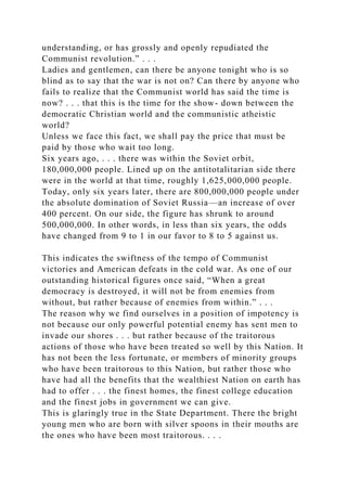 understanding, or has grossly and openly repudiated the
Communist revolution.” . . .
Ladies and gentlemen, can there be anyone tonight who is so
blind as to say that the war is not on? Can there by anyone who
fails to realize that the Communist world has said the time is
now? . . . that this is the time for the show- down between the
democratic Christian world and the communistic atheistic
world?
Unless we face this fact, we shall pay the price that must be
paid by those who wait too long.
Six years ago, . . . there was within the Soviet orbit,
180,000,000 people. Lined up on the antitotalitarian side there
were in the world at that time, roughly 1,625,000,000 people.
Today, only six years later, there are 800,000,000 people under
the absolute domination of Soviet Russia—an increase of over
400 percent. On our side, the figure has shrunk to around
500,000,000. In other words, in less than six years, the odds
have changed from 9 to 1 in our favor to 8 to 5 against us.
This indicates the swiftness of the tempo of Communist
victories and American defeats in the cold war. As one of our
outstanding historical figures once said, “When a great
democracy is destroyed, it will not be from enemies from
without, but rather because of enemies from within.” . . .
The reason why we find ourselves in a position of impotency is
not because our only powerful potential enemy has sent men to
invade our shores . . . but rather because of the traitorous
actions of those who have been treated so well by this Nation. It
has not been the less fortunate, or members of minority groups
who have been traitorous to this Nation, but rather those who
have had all the benefits that the wealthiest Nation on earth has
had to offer . . . the finest homes, the finest college education
and the finest jobs in government we can give.
This is glaringly true in the State Department. There the bright
young men who are born with silver spoons in their mouths are
the ones who have been most traitorous. . . .
 