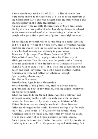 I have here in my hand a list of 205 . . . a list of names that
were made known to the Secretary of State as being members of
the Communist Party and who nevertheless are still working and
shaping policy in the State Department. . . .
As you know, very recently the Secretary of State proclaimed
his loyalty to a man guilty of what has always been considered
as the most abominable of all crimes—being a traitor to the
people who gave him a position of great trust—high treason. . .
.
He has lighted the spark which is resulting in a moral uprising
and will end only when the whole sorry mess of twisted, warped
thinkers are swept from the national scene so that we may have
a new birth of honesty and decency in government.
Document 7: [excerpt] Port Huron Statement (1962)
This political manifesto, largely crafted by University of
Michigan student Tom Hayden, was the product of a five-day
national convention of the Students for a Democratic Society
(S.D.S.) held on June 11-15, 1962. With this document, the SDS
described what they perceived as the major problems within
American Society and called for solutions through
“participatory democracy.”
Port Huron Statement
Introduction: Agenda for a Generation
We are people of this generation, bred in at least modest
comfort, housed now in universities, looking uncomfortably to
the world we inherit.
When we were kids the United States was the wealthiest and
strongest country in the world; the only one with the atom
bomb, the least scarred by modern war, an initiator of the
United Nations that we thought would distribute Western
influence throughout the world. Freedom and equality for each
individual, government of, by, and for the people--these
American values we found god, principles by which we could
live as men. Many of us began maturing in complacency.
As we grew, however, our comfort was penetrated by events too
troubling to dismiss. First, the permeating and victimizing fact
 