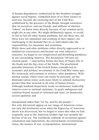 of human degradation, symbolized by the Southern struggle
against racial bigotry, compelled most of us from silence to
activism. Second, the enclosing fact of the Cold War,
symbolized by the presence of the Bomb, brought awareness
that we ourselves, and our friends, and millions of abstract
"others" we knew more directly because of our common peril,
might die at any time. We might deliberately ignore, or avoid,
or fail to feel all other human problems, but not these two, for
these were too immediate and crushing in their impact, too
challenging in the demand that we as individuals take the
responsibility for encounter and resolution.
While these and other problems either directly oppressed us or
rankled our consciences and became our own subjective
concerns, we began to see complicated and disturbing paradoxes
in our surrounding America. The declaration "all men are
created equal..." rang hollow before the facts of Negro life in
the South and the big cities of the North. The proclaimed
peaceful intentions of the United States contradicted its
economic and military investments in the Cold War status quo.
We witnessed, and continue to witness, other paradoxes. With
nuclear energy whole cities can easily be powered, yet the
dominant nation-states seem more likely to unleash destruction
greater than that incurred in all wars of human history...
Although mankind desperately needs revolutionary leadership,
America rests in national stalemate, its goals ambiguous and
tradition-bound instead of informed and clear, its democratic
system apathetic and
manipulated rather than "of, by, and for the people."
Not only did tarnish appear on our image of American virtue,
not only did disillusion occur when the hypocrisy of American
ideals was discovered, but we began to sense that what we had
originally seen as the American Golden Age was actually the
decline of an era. The worldwide outbreak of revolution against
colonialism and imperialism, the entrenchment of totalitarian
states, the menace of war, overpopulation, international
 