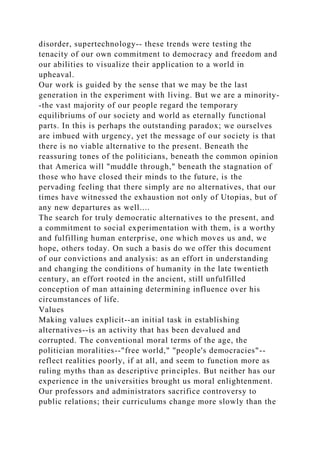 disorder, supertechnology-- these trends were testing the
tenacity of our own commitment to democracy and freedom and
our abilities to visualize their application to a world in
upheaval.
Our work is guided by the sense that we may be the last
generation in the experiment with living. But we are a minority-
-the vast majority of our people regard the temporary
equilibriums of our society and world as eternally functional
parts. In this is perhaps the outstanding paradox; we ourselves
are imbued with urgency, yet the message of our society is that
there is no viable alternative to the present. Beneath the
reassuring tones of the politicians, beneath the common opinion
that America will "muddle through," beneath the stagnation of
those who have closed their minds to the future, is the
pervading feeling that there simply are no alternatives, that our
times have witnessed the exhaustion not only of Utopias, but of
any new departures as well....
The search for truly democratic alternatives to the present, and
a commitment to social experimentation with them, is a worthy
and fulfilling human enterprise, one which moves us and, we
hope, others today. On such a basis do we offer this document
of our convictions and analysis: as an effort in understanding
and changing the conditions of humanity in the late twentieth
century, an effort rooted in the ancient, still unfulfilled
conception of man attaining determining influence over his
circumstances of life.
Values
Making values explicit--an initial task in establishing
alternatives--is an activity that has been devalued and
corrupted. The conventional moral terms of the age, the
politician moralities--"free world," "people's democracies"--
reflect realities poorly, if at all, and seem to function more as
ruling myths than as descriptive principles. But neither has our
experience in the universities brought us moral enlightenment.
Our professors and administrators sacrifice controversy to
public relations; their curriculums change more slowly than the
 