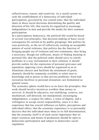 reflectiveness, reason, and creativity. As a social system we
seek the establishment of a democracy of individual
participation, governed by two central aims: that the individual
share in those social decisions determining the quality and
direction of his life; that society be organized to encourage
independence in men and provide the media for their common
participation.
In a participatory democracy, the political life would be based
in several root principles: that decision-making of basic social
consequence be carried on by public groupings; that politics be
seen positively, as the art of collectively creating an acceptable
pattern of social relations; that politics has the function of
bringing people out of isolation and into community, thus being
a necessary, though not sufficient, means of finding meaning in
personal life; that the political order should serve to clarify
problems in a way instrumental to their solution; it should
provide outlets for the expression of personal grievance and
aspiration; opposing views should be organized so as to
illuminate choices and facilitate the attainment of goals;
channels should be commonly available to relate men to
knowledge and to power so that private problems--from bad
recreation facilities to personal alienation--are formulated as
general issues.
The economic sphere would have as its basis the principles: that
work should involve incentives worthier than money or
survival. It should be educative, not stultifying; creative, not
mechanical; self-directed, not manipulated, encouraging
independence, a respect for others, a sense of dignity, and a
willingness to accept social responsibility, since it is this
experience that has crucial influence on habits, perceptions and
individual ethics; that the economic experience is so personally
decisive that the individual must share in its full determination;
that the economy itself is of such social importance that its
major resources and means of production should be open to
democratic participation and subject to democratic social
regulation.
 
