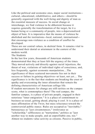 Like the political and economic ones, major social institutions--
cultural, educational, rehabilitative, and others-- should be
generally organized with the well-being and dignity of man as
the essential measure of success. In social change or
interchange, we find violence to be abhorrent because it
requires generally the transformation of the target, be it a
human being or a community of people, into a depersonalized
object of hate. It is imperative that the means of violence be
abolished and the institutions--local, national, international--
that encourage non-violence as a condition of conflict be
developed.
These are our central values, in skeletal form. It remains vital to
understand their denial or attainment in the context of the
modern world.
The Students
In the last few years, thousands of American students
demonstrated that they at least felt the urgency of the times.
They moved actively and directly against racial injustices, the
threat of war, violations of individual rights of conscience, and,
less frequently, against economic manipulation....The
significance of these scattered movements lies not in their
success or failure in gaining objectives--at least, not yet.... The
significance is in the fact that students are breaking the crust of
apathy and overcoming the inner alienation that remain the
defining characteristics of American college life.
If student movements for change are still rarities on the campus
scene, what is commonplace there? The real campus, the
familiar campus, is a place of private people, engaged in their
notorious "inner emigration." It is a place of commitment to
business-as-usual, getting ahead, playing it cool. It is a place of
mass affirmation of the Twist, but mass reluctance toward the
controversial public stance. Rules are accepted as "inevitable,"
bureaucracy as "just circumstances," irrelevance as
"scholarship," selflessness as "martyrdom," politics as "just
another way to make people, and an unprofitable one, too."
Almost no students value activity as citizens. Passive in public,
 