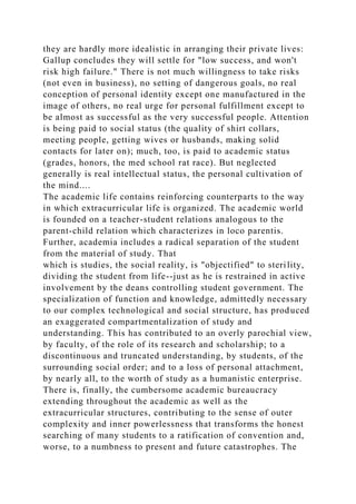 they are hardly more idealistic in arranging their private lives:
Gallup concludes they will settle for "low success, and won't
risk high failure." There is not much willingness to take risks
(not even in business), no setting of dangerous goals, no real
conception of personal identity except one manufactured in the
image of others, no real urge for personal fulfillment except to
be almost as successful as the very successful people. Attention
is being paid to social status (the quality of shirt collars,
meeting people, getting wives or husbands, making solid
contacts for later on); much, too, is paid to academic status
(grades, honors, the med school rat race). But neglected
generally is real intellectual status, the personal cultivation of
the mind....
The academic life contains reinforcing counterparts to the way
in which extracurricular life is organized. The academic world
is founded on a teacher-student relations analogous to the
parent-child relation which characterizes in loco parentis.
Further, academia includes a radical separation of the student
from the material of study. That
which is studies, the social reality, is "objectified" to sterility,
dividing the student from life--just as he is restrained in active
involvement by the deans controlling student government. The
specialization of function and knowledge, admittedly necessary
to our complex technological and social structure, has produced
an exaggerated compartmentalization of study and
understanding. This has contributed to an overly parochial view,
by faculty, of the role of its research and scholarship; to a
discontinuous and truncated understanding, by students, of the
surrounding social order; and to a loss of personal attachment,
by nearly all, to the worth of study as a humanistic enterprise.
There is, finally, the cumbersome academic bureaucracy
extending throughout the academic as well as the
extracurricular structures, contributing to the sense of outer
complexity and inner powerlessness that transforms the honest
searching of many students to a ratification of convention and,
worse, to a numbness to present and future catastrophes. The
 