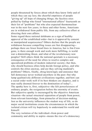 people threatened by forces about which they know little and of
which they can say less; the cheerful emptiness of people
"giving up" all hope of changing things; the faceless ones
polled by Gallup who listed "international affairs" fourteenth on
their list of "problems" but who also expected thermonuclear
war in the next few years; in these and other forms, Americans
are in withdrawal from public life, from any collective effort at
directing their own affairs.
Some regard these national doldrums as a sign of healthy
approval of the established order--but is it approval by consent
or manipulated acquiescence? Others declare that the people are
withdrawn because compelling issues are fast disappearing--
perhaps there are fewer bread lines in America, but is Jim Crow
gone, is there enough work and work more fulfilling, is world
war a diminishing threat, and what of the revolutionary new
peoples? Still others think the national quietude is a necessary
consequence of the need for elites to resolve complex and
specialized problems of modern industrial society--but then,
why should business elites help decide foreign policy, and who
controls the elites anyway, and are they solving mankind's
problems? Others, finally, shrug knowingly and announce that
full democracy never worked anywhere in the past--but why
lump qualitatively different civilizations together, and how can
a social order work well if its best thinkers are skeptics, and is
man really doomed forever to the domination of today?...
The apathy here is, first, subjective--the felt powerlessness of
ordinary people, the resignation before the enormity of events.
But subjective apathy is encouraged by the objective American
situation--the actual structural separation of people from power,
from relevant knowledge, from pinnacles of decision-making.
Just as the university influences the student way of life, so do
major social institutions create the circumstances in which the
isolated citizen will try hopelessly to understand his world and
himself.
The very isolation of the individual--from power and
community and ability to aspire--means the rise of a democracy
 
