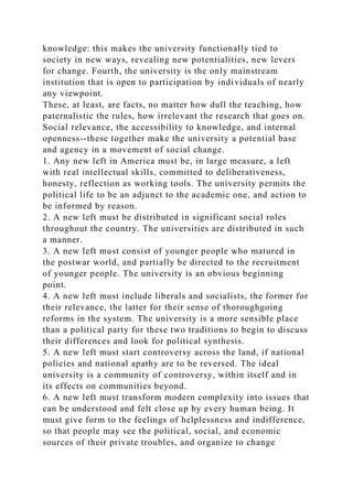 knowledge: this makes the university functionally tied to
society in new ways, revealing new potentialities, new levers
for change. Fourth, the university is the only mainstream
institution that is open to participation by individuals of nearly
any viewpoint.
These, at least, are facts, no matter how dull the teaching, how
paternalistic the rules, how irrelevant the research that goes on.
Social relevance, the accessibility to knowledge, and internal
openness--these together make the university a potential base
and agency in a movement of social change.
1. Any new left in America must be, in large measure, a left
with real intellectual skills, committed to deliberativeness,
honesty, reflection as working tools. The university permits the
political life to be an adjunct to the academic one, and action to
be informed by reason.
2. A new left must be distributed in significant social roles
throughout the country. The universities are distributed in such
a manner.
3. A new left must consist of younger people who matured in
the postwar world, and partially be directed to the recruitment
of younger people. The university is an obvious beginning
point.
4. A new left must include liberals and socialists, the former for
their relevance, the latter for their sense of thoroughgoing
reforms in the system. The university is a more sensible place
than a political party for these two traditions to begin to discuss
their differences and look for political synthesis.
5. A new left must start controversy across the land, if national
policies and national apathy are to be reversed. The ideal
university is a community of controversy, within itself and in
its effects on communities beyond.
6. A new left must transform modern complexity into issues that
can be understood and felt close up by every human being. It
must give form to the feelings of helplessness and indifference,
so that people may see the political, social, and economic
sources of their private troubles, and organize to change
 