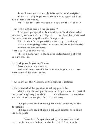 Some documents are merely informative or descriptive.
Some are trying to persuade the reader to agree with the
author about something.
What does the author want me to agree with or believe?
How is the author making the argument?
After each paragraph or few sentences, think about what
you have just read and try to figure out how that portion of
the document backs up the author’s argument.
What kinds of examples did the author give and why?
Is the author giving evidence to back up his or her thesis?
Are the sources credible?
Rephrase in your own words.
This is a good way to check your understanding of what
you are reading.
Don’t skip words you don’t know.
Broaden your vocabulary.
You can’t understand what is written if you don’t know
what some of the words mean.
How to answer the Assessment Assignment Questions
Understand what the question is asking you to do.
Many students lose points because they only answer part of
the question (prompt) or they misunderstand the question
and, therefore, do not give the correct answer.
The questions are not asking for a brief summary of the
documents.
The questions are not asking for your general opinion on
the documents.
Example: If a question asks you to compare and
contrast the status of minorities in the United States in the
 