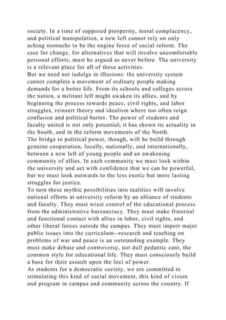 society. In a time of supposed prosperity, moral complacency,
and political manipulation, a new left cannot rely on only
aching stomachs to be the engine force of social reform. The
case for change, for alternatives that will involve uncomfortable
personal efforts, must be argued as never before. The university
is a relevant place for all of these activities.
But we need not indulge in illusions: the university system
cannot complete a movement of ordinary people making
demands for a better life. From its schools and colleges across
the nation, a militant left might awaken its allies, and by
beginning the process towards peace, civil rights, and labor
struggles, reinsert theory and idealism where too often reign
confusion and political barter. The power of students and
faculty united is not only potential; it has shown its actuality in
the South, and in the reform movements of the North.
The bridge to political power, though, will be build through
genuine cooperation, locally, nationally, and internationally,
between a new left of young people and an awakening
community of allies. In each community we must look within
the university and act with confidence that we can be powerful,
but we must look outwards to the less exotic but more lasting
struggles for justice.
To turn these mythic possibilities into realities will involve
national efforts at university reform by an alliance of students
and faculty. They must wrest control of the educational process
from the administrative bureaucracy. They must make fraternal
and functional contact with allies in labor, civil rights, and
other liberal forces outside the campus. They must import major
public issues into the curriculum--research and teaching on
problems of war and peace is an outstanding example. They
must make debate and controversy, not dull pedantic cant, the
common style for educational life. They must consciously build
a base for their assault upon the loci of power.
As students for a democratic society, we are committed to
stimulating this kind of social movement, this kind of vision
and program in campus and community across the country. If
 