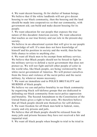 4. We want decent housing, fit for shelter of human beings.
We believe that if the white landlords will not give decent
housing to our black community, then the housing and the land
should be made into cooperatives so that our community, with
government aid, can build and make decent housing for its
people.
5. We want education for our people that exposes the true
nature of this decadent American society. We want education
that teaches us our true history and our role in the present-day
society.
We believe in an educational system that will give to our people
a knowledge of self. If a man does not have knowledge of
himself and his position in society and the world, then he has
little chance to relate to anything else .
6. We want all black men to be exempt from military service.
We believe that Black people should not be forced to fight in
the military service to defend a racist government that does not
protect us. We will not fight and kill other people of color in
the world who, like black people, are being victimized by the
white racist government of America. We will protect ourselves
from the force and violence of the racist police and the racist
military, by whatever means necessary.
7. We want an immediate end to POLICE BRUTALITY and
MURDER of black people.
We believe we can end police brutality in our black community
by organizing black self-defense groups that are dedicated to
defending our black community from racist police oppression
and brutality. The Second Amendment to the Constitution of the
United States gives a right to bear arms. We therefore believe
that all black people should arm themselves for self-defense.
8. We want freedom for all black men held in federal, state,
county and city prisons and jails.
We believe that all black people should be released from the
many jails and prisons because they have not received a fair and
impartial trial.
9. We want all black people when brought to trial to be tried in
 