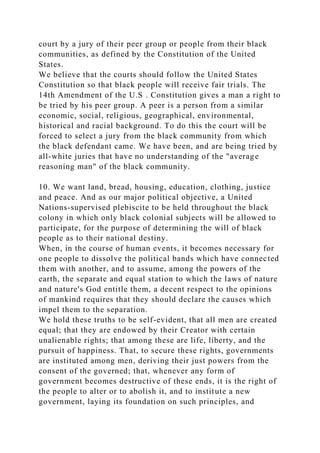 court by a jury of their peer group or people from their black
communities, as defined by the Constitution of the United
States.
We believe that the courts should follow the United States
Constitution so that black people will receive fair trials. The
14th Amendment of the U.S . Constitution gives a man a right to
be tried by his peer group. A peer is a person from a similar
economic, social, religious, geographical, environmental,
historical and racial background. To do this the court will be
forced to select a jury from the black community from which
the black defendant came. We have been, and are being tried by
all-white juries that have no understanding of the "average
reasoning man" of the black community.
10. We want land, bread, housing, education, clothing, justice
and peace. And as our major political objective, a United
Nations-supervised plebiscite to be held throughout the black
colony in which only black colonial subjects will be allowed to
participate, for the purpose of determining the will of black
people as to their national destiny.
When, in the course of human events, it becomes necessary for
one people to dissolve the political bands which have connected
them with another, and to assume, among the powers of the
earth, the separate and equal station to which the laws of nature
and nature's God entitle them, a decent respect to the opinions
of mankind requires that they should declare the causes which
impel them to the separation.
We hold these truths to be self-evident, that all men are created
equal; that they are endowed by their Creator with certain
unalienable rights; that among these are life, liberty, and the
pursuit of happiness. That, to secure these rights, governments
are instituted among men, deriving their just powers from the
consent of the governed; that, whenever any form of
government becomes destructive of these ends, it is the right of
the people to alter or to abolish it, and to institute a new
government, laying its foundation on such principles, and
 
