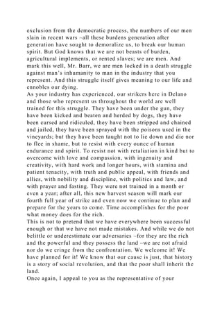 exclusion from the democratic process, the numbers of our men
slain in recent wars –all these burdens generation after
generation have sought to demoralize us, to break our human
spirit. But God knows that we are not beasts of burden,
agricultural implements, or rented slaves; we are men. And
mark this well, Mr. Barr, we are men locked in a death struggle
against man’s inhumanity to man in the industry that you
represent. And this struggle itself gives meaning to our life and
ennobles our dying.
As your industry has experienced, our strikers here in Delano
and those who represent us throughout the world are well
trained for this struggle. They have been under the gun, they
have been kicked and beaten and herded by dogs, they have
been cursed and ridiculed, they have been stripped and chained
and jailed, they have been sprayed with the poisons used in the
vineyards; but they have been taught not to lie down and die nor
to flee in shame, but to resist with every ounce of human
endurance and spirit. To resist not with retaliation in kind but to
overcome with love and compassion, with ingenuity and
creativity, with hard work and longer hours, with stamina and
patient tenacity, with truth and public appeal, with friends and
allies, with nobility and discipline, with politics and law, and
with prayer and fasting. They were not trained in a month or
even a year; after all, this new harvest season will mark our
fourth full year of strike and even now we continue to plan and
prepare for the years to come. Time accomplishes for the poor
what money does for the rich.
This is not to pretend that we have everywhere been successful
enough or that we have not made mistakes. And while we do not
belittle or underestimate our adversaries –for they are the rich
and the powerful and they possess the land –we are not afraid
nor do we cringe from the confrontation. We welcome it! We
have planned for it! We know that our cause is just, that history
is a story of social revolution, and that the poor shall inherit the
land.
Once again, I appeal to you as the representative of your
 