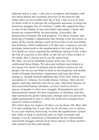 industry and as a man. I ask you to recognize and bargain with
our union before the economic pressure of the boycott and
strike takes an irrevocable toll; but if not, I ask you to at least
sit down with us to discuss the safeguards necessary to keep our
historical struggle free of violence. I make this appeal because
as one of the leaders of our nonviolent movement, I know and
accept my responsibility for preventing, if possible, the
destruction of human life and property. For these reasons, and
knowing of Gandhi’s admonition that fasting is the last resort in
place of the sword, during a most critical time in our movement
last February 1968 I undertook a 25-day fast. I repeat to you the
principle enunciated to the membership at the start of the fast:
if to build our union required the deliberate taking of life, either
the life of a grower or his child, or the life of a farm worker or
his child, then I choose not to see the union built.
Mr. Barr, let me be painfully honest with you. You must
understand these things. We advocate militant nonviolence as
our means for social revolution and to achieve justice for our
people, but we are not blind or deaf to the desperate and moody
winds of human frustration, impatience and rage that blow
among us. Gandhi himself admitted that if his only choice were
cowardice or violence, he would choose violence. Men are not
angels, and time and tide wait for no man. Precisely because of
these powerful human emotions, we have tried to involve
masses of people in their own struggle. Participation and self-
determination remain the best experience of freedom, and free
men instinctively prefer democratic change and even protect the
rights guaranteed to seek it. Only the enslaved in despair have
need of violent overthrow.
This letter does not express all that is in my heart, Mr. Barr. But
if it says nothing else it says that we do not hate you or rejoice
to see your industry destroyed; we hate the agribusiness system
that seeks to keep us enslaved, and we shall overcome and
change it not by retaliation or bloodshed but by a determined
nonviolent struggle carried on by those masses of farm workers
who intend to be free and human.
 