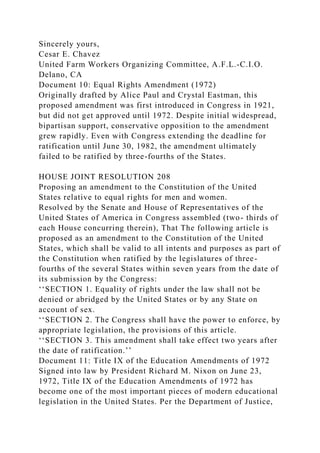 Sincerely yours,
Cesar E. Chavez
United Farm Workers Organizing Committee, A.F.L.-C.I.O.
Delano, CA
Document 10: Equal Rights Amendment (1972)
Originally drafted by Alice Paul and Crystal Eastman, this
proposed amendment was first introduced in Congress in 1921,
but did not get approved until 1972. Despite initial widespread,
bipartisan support, conservative opposition to the amendment
grew rapidly. Even with Congress extending the deadline for
ratification until June 30, 1982, the amendment ultimately
failed to be ratified by three-fourths of the States.
HOUSE JOINT RESOLUTION 208
Proposing an amendment to the Constitution of the United
States relative to equal rights for men and women.
Resolved by the Senate and House of Representatives of the
United States of America in Congress assembled (two- thirds of
each House concurring therein), That The following article is
proposed as an amendment to the Constitution of the United
States, which shall be valid to all intents and purposes as part of
the Constitution when ratified by the legislatures of three-
fourths of the several States within seven years from the date of
its submission by the Congress:
‘‘SECTION 1. Equality of rights under the law shall not be
denied or abridged by the United States or by any State on
account of sex.
‘‘SECTION 2. The Congress shall have the power to enforce, by
appropriate legislation, the provisions of this article.
‘‘SECTION 3. This amendment shall take effect two years after
the date of ratification.’’
Document 11: Title IX of the Education Amendments of 1972
Signed into law by President Richard M. Nixon on June 23,
1972, Title IX of the Education Amendments of 1972 has
become one of the most important pieces of modern educational
legislation in the United States. Per the Department of Justice,
 
